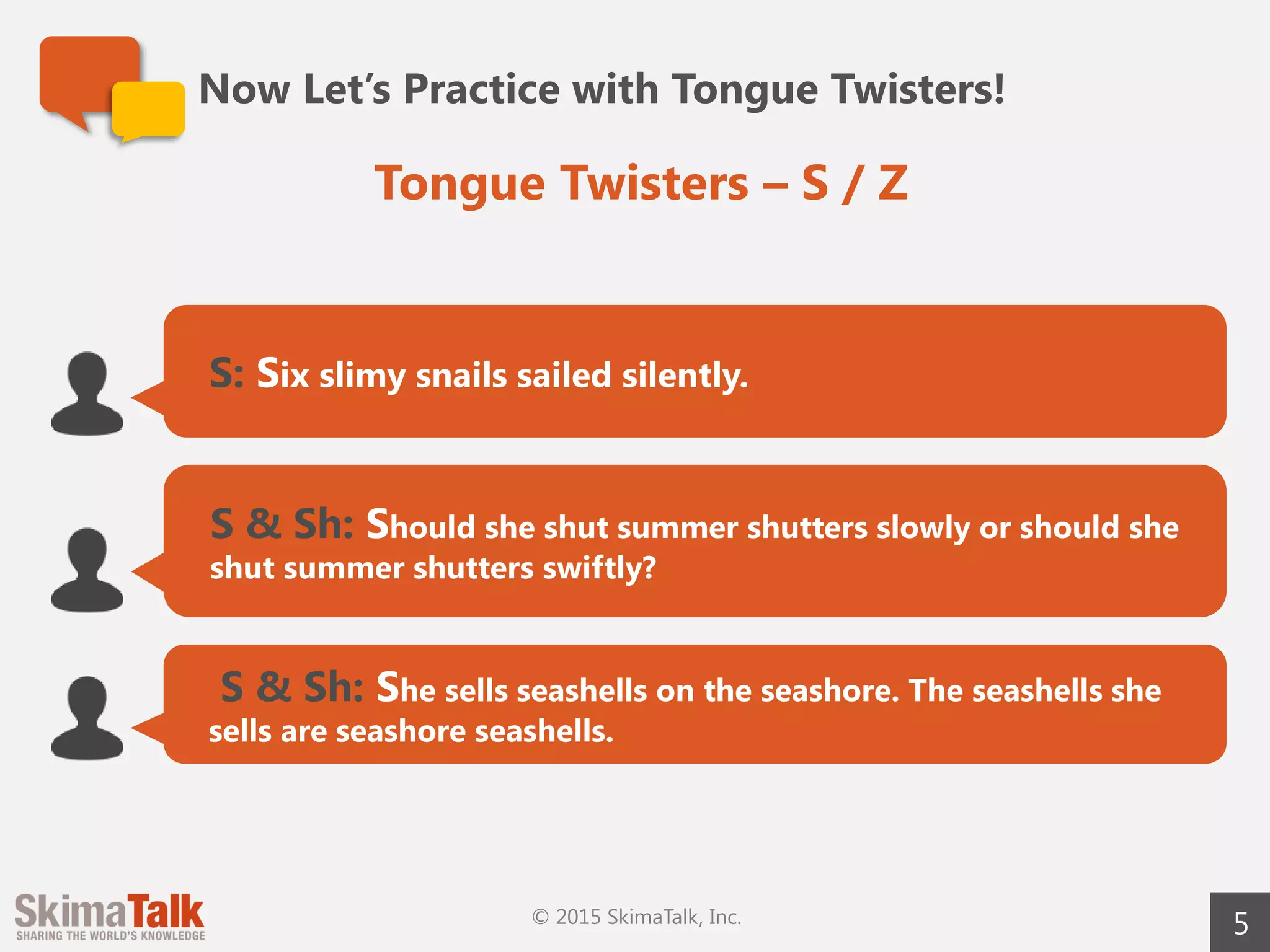 Now Let’s Practice with Tongue Twisters!
5
S: Six slimy snails sailed silently.
S & Sh: Should she shut summer shutters slowly or should she
shut summer shutters swiftly?
S & Sh: She sells seashells on the seashore. The seashells she
sells are seashore seashells.
Tongue Twisters – S / Z
© 2015 SkimaTalk, Inc.