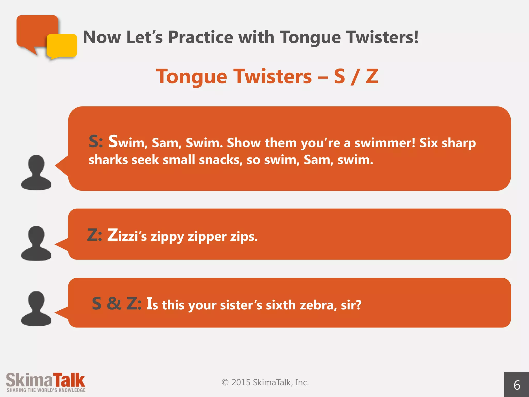 Now Let’s Practice with Tongue Twisters!
6
S: Swim, Sam, Swim. Show them you’re a swimmer! Six sharp
sharks seek small snacks, so swim, Sam, swim.
Z: Zizzi’s zippy zipper zips.
S & Z: Is this your sister’s sixth zebra, sir?
Tongue Twisters – S / Z
© 2015 SkimaTalk, Inc.