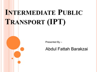 INTERMEDIATE PUBLIC
TRANSPORT (IPT)
Presented By –
Abdul Fattah Barakzai
 