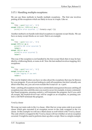 Python Tips, Release 0.1
3.17.1 Handling multiple exceptions:
We can use three methods to handle multiple exceptions. The first one involves
putting all the exceptions which are likely to occur in a tuple. Like so:
try:
file = open('test.txt', 'rb')
except (IOError, EOFError) as e:
print("An error occurred. {}".format(e.args[-1]))
Another method is to handle individual exceptions in separate except blocks. We can
have as many except blocks as we want. Here is an example:
try:
file = open('test.txt', 'rb')
except EOFError as e:
print("An EOF error occurred.")
raise e
except IOError as e:
print("An error occurred.")
raise e
This way if the exception is not handled by the first except block then it may be han-
dled by a following block, or none at all. Now the last method involves trapping ALL
exceptions:
try:
file = open('test.txt', 'rb')
except Exception as e:
# Some logging if you want
raise e
This can be helpful when you have no idea about the exceptions that may be thrown
by your program. If you are just looking to catch all execptions, but don’t actually care
about what they are, you can even exclude the Exception as e part.
Note:: catching all exceptions may have unintended consequences because catching all
exceptions may also catch the ones you want to occur; for example, in many command-
line based programs, pressing control+c will terminate the program, but if you catch
all excepts, the KeyboardInterrupt will be caught as an exception, so pressing con-
trol+c will NOT terminate the program.
finally clause
We wrap our main code in the try clause. After that we wrap some code in an except
clause which gets executed if an exception occurs in the code wrapped in the try
clause. In this example we will use a third clause as well which is the finally clause.
The code which is wrapped in the finally clause will run whether or not an exception
occurred. It might be used to perform clean-up after a script. Here is a simple example:
3.17. Exceptions 45
 