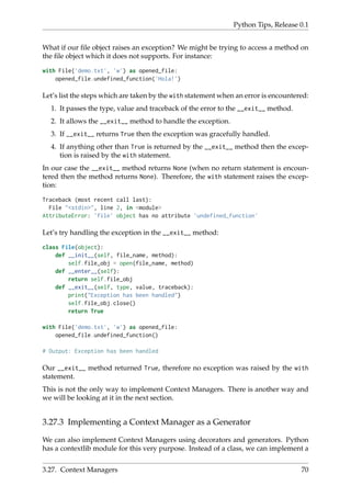 Python Tips, Release 0.1
What if our file object raises an exception? We might be trying to access a method on
the file object which it does not supports. For instance:
with File('demo.txt', 'w') as opened_file:
opened_file.undefined_function('Hola!')
Let’s list the steps which are taken by the with statement when an error is encountered:
1. It passes the type, value and traceback of the error to the __exit__ method.
2. It allows the __exit__ method to handle the exception.
3. If __exit__ returns True then the exception was gracefully handled.
4. If anything other than True is returned by the __exit__ method then the excep-
tion is raised by the with statement.
In our case the __exit__ method returns None (when no return statement is encoun-
tered then the method returns None). Therefore, the with statement raises the excep-
tion:
Traceback (most recent call last):
File "<stdin>", line 2, in <module>
AttributeError: 'file' object has no attribute 'undefined_function'
Let’s try handling the exception in the __exit__ method:
class File(object):
def __init__(self, file_name, method):
self.file_obj = open(file_name, method)
def __enter__(self):
return self.file_obj
def __exit__(self, type, value, traceback):
print("Exception has been handled")
self.file_obj.close()
return True
with File('demo.txt', 'w') as opened_file:
opened_file.undefined_function()
# Output: Exception has been handled
Our __exit__ method returned True, therefore no exception was raised by the with
statement.
This is not the only way to implement Context Managers. There is another way and
we will be looking at it in the next section.
3.27.3 Implementing a Context Manager as a Generator
We can also implement Context Managers using decorators and generators. Python
has a contextlib module for this very purpose. Instead of a class, we can implement a
3.27. Context Managers 70
 