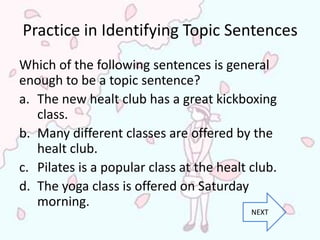 Practice in Identifying Topic Sentences
Which of the following sentences is general
enough to be a topic sentence?
a. The new healt club has a great kickboxing
   class.
b. Many different classes are offered by the
   healt club.
c. Pilates is a popular class at the healt club.
d. The yoga class is offered on Saturday
   morning.
                                           NEXT
 