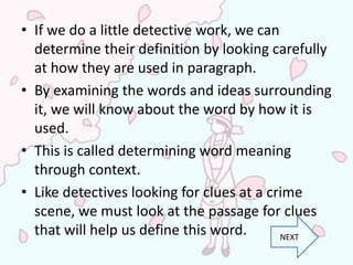 • If we do a little detective work, we can
  determine their definition by looking carefully
  at how they are used in paragraph.
• By examining the words and ideas surrounding
  it, we will know about the word by how it is
  used.
• This is called determining word meaning
  through context.
• Like detectives looking for clues at a crime
  scene, we must look at the passage for clues
  that will help us define this word.      NEXT
 