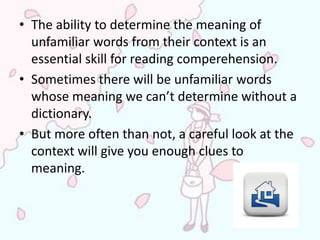 • The ability to determine the meaning of
  unfamiliar words from their context is an
  essential skill for reading comperehension.
• Sometimes there will be unfamiliar words
  whose meaning we can’t determine without a
  dictionary.
• But more often than not, a careful look at the
  context will give you enough clues to
  meaning.
 