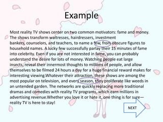 Example
Most reality TV shows center on two common motivators: fame and money.
The shows transform waitresses, hairdressers, investment
bankers, counselors, and teachers, to name a few, from obscure figures to
household names. A lucky few successfully parlay their 15 minutes of fame
into celebrity. Even if you are not interested in fame, you can probably
understand the desire for lots of money. Watching people eat large
insects, reveal their innermost thoughts to millions of people, and allow
themselves to be filmed 24 hours a day for a huge financial reward makes for
interesting viewing.Whatever their attraction, these shows are among the
most popular on television, and every season, they proliferate like weeds in
an untended garden. The networks are quickly replacing more traditional
dramas and comedies with reality TV programs, which earn millions in
advertising revenue.Whether you love it or hate it, one thing is for sure—
reality TV is here to stay!
                                                               NEXT
 