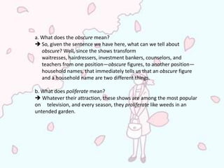 a. What does the obscure mean?
 So, given the sentence we have here, what can we tell about
   obscure? Well, since the shows transform
   waitresses, hairdressers, investment bankers, counselors, and
   teachers from one position—obscure figures, to another position—
   household names, that immediately tells us that an obscure figure
   and a household name are two different things.

b. What does poliferate mean?
 Whatever their attraction, these shows are among the most popular
on television, and every season, they proliferate like weeds in an
untended garden.
 