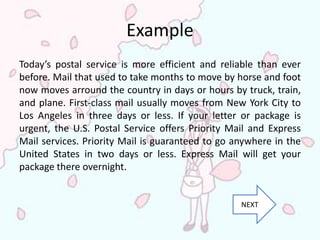 Example
Today’s postal service is more efficient and reliable than ever
before. Mail that used to take months to move by horse and foot
now moves arround the country in days or hours by truck, train,
and plane. First-class mail usually moves from New York City to
Los Angeles in three days or less. If your letter or package is
urgent, the U.S. Postal Service offers Priority Mail and Express
Mail services. Priority Mail is guaranteed to go anywhere in the
United States in two days or less. Express Mail will get your
package there overnight.


                                                  NEXT
 