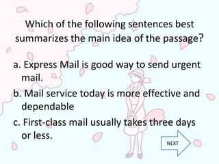 Which of the following sentences best
summarizes the main idea of the passage?

a. Express Mail is good way to send urgent
  mail.
b. Mail service today is more effective and
  dependable
c. First-class mail usually takes three days
  or less.
                                    NEXT
 