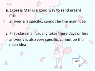 a. Express Mail is a good way to send urgent
  mail
  answer a is specific, cannot be the main idea

c. First-class mail usually takes there days or less
   answer c is also very spesific, cannot be the
   main idea


                                           NEXT
 