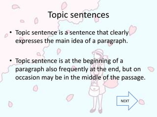 Topic sentences
• Topic sentence is a sentence that clearly
  expresses the main idea of a paragraph.

• Topic sentence is at the beginning of a
  paragraph also frequently at the end, but on
  occasion may be in the middle of the passage.


                                        NEXT
 
