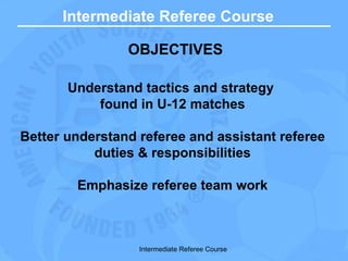 Intermediate Referee Course OBJECTIVES Understand tactics and strategy  found in U-12 matches Better understand referee and assistant referee duties & responsibilities Emphasize referee team work Intermediate Referee Course 