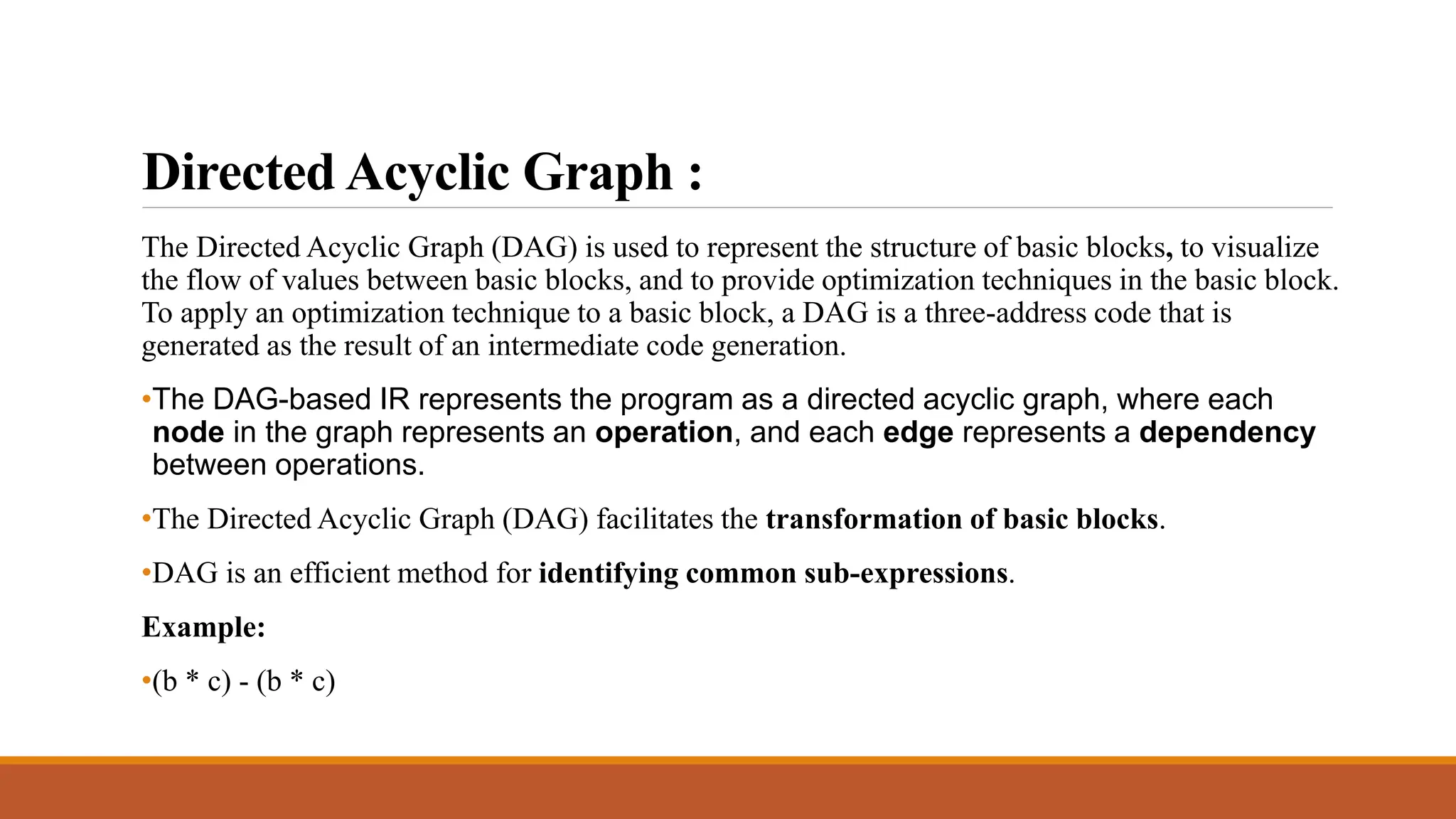 Directed Acyclic Graph :
The Directed Acyclic Graph (DAG) is used to represent the structure of basic blocks, to visualize
the flow of values between basic blocks, and to provide optimization techniques in the basic block.
To apply an optimization technique to a basic block, a DAG is a three-address code that is
generated as the result of an intermediate code generation.
•The DAG-based IR represents the program as a directed acyclic graph, where each
node in the graph represents an operation, and each edge represents a dependency
between operations.
•The Directed Acyclic Graph (DAG) facilitates the transformation of basic blocks.
•DAG is an efficient method for identifying common sub-expressions.
Example:
•(b * c) - (b * c)
 