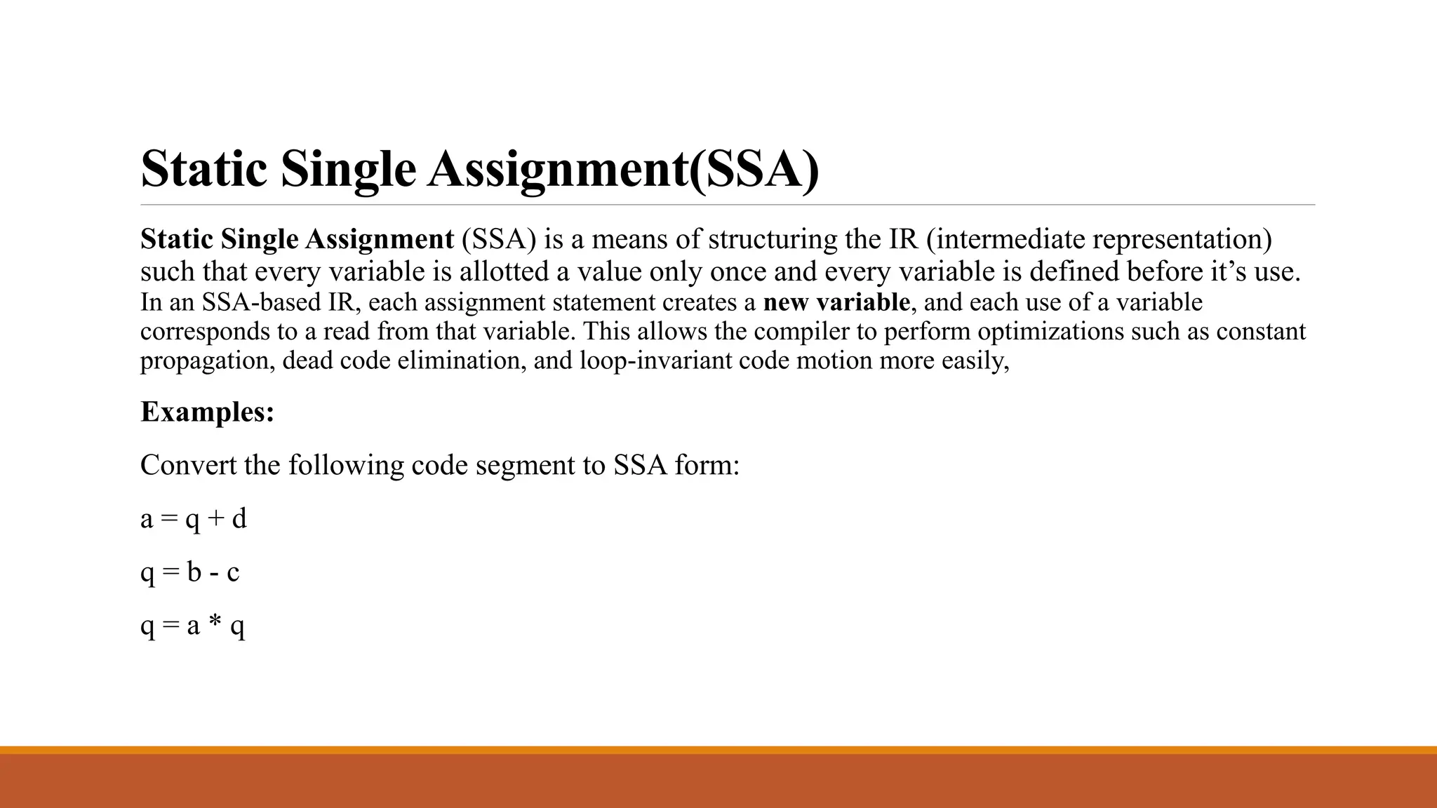 Static Single Assignment(SSA)
Static Single Assignment (SSA) is a means of structuring the IR (intermediate representation)
such that every variable is allotted a value only once and every variable is defined before it’s use.
In an SSA-based IR, each assignment statement creates a new variable, and each use of a variable
corresponds to a read from that variable. This allows the compiler to perform optimizations such as constant
propagation, dead code elimination, and loop-invariant code motion more easily,
Examples:
Convert the following code segment to SSA form:
a = q + d
q = b - c
q = a * q
Convert the following code segment to SSA form:
x = y - z s = x + s x = s + p s = z * q s = x * s
a = q + d q = b - c q = a * q
 
