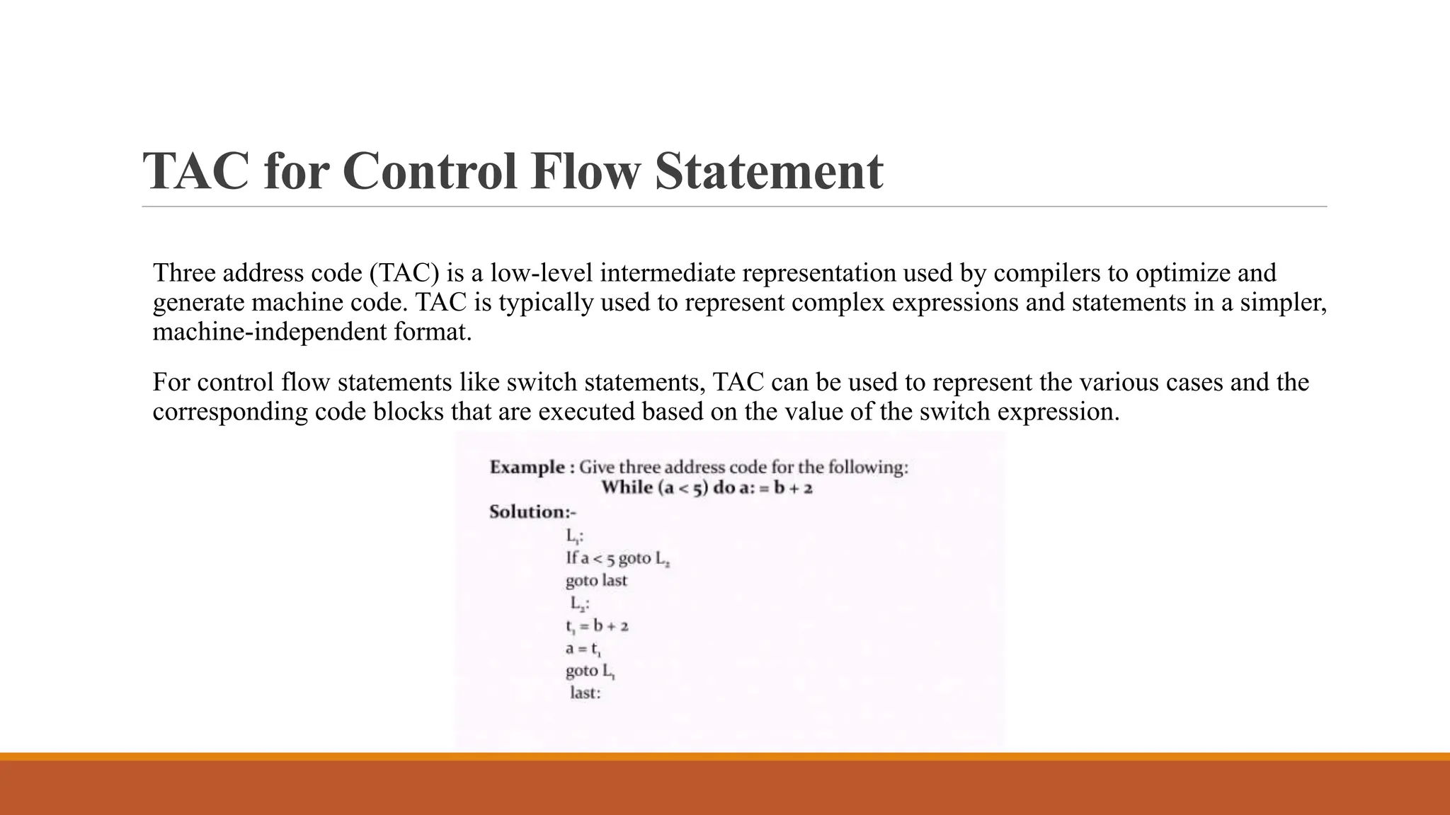 TAC for Control Flow Statement
Three address code (TAC) is a low-level intermediate representation used by compilers to optimize and
generate machine code. TAC is typically used to represent complex expressions and statements in a simpler,
machine-independent format.
For control flow statements like switch statements, TAC can be used to represent the various cases and the
corresponding code blocks that are executed based on the value of the switch expression.
 