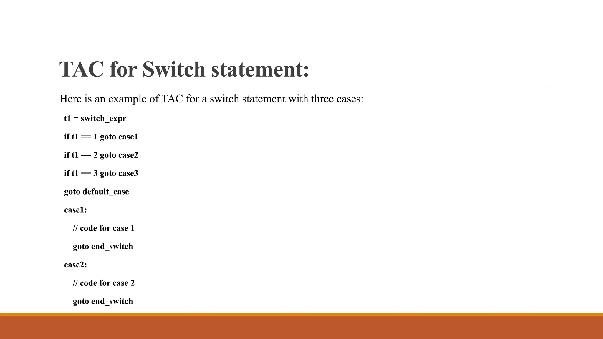 TAC for Switch statement:
Here is an example of TAC for a switch statement with three cases:
t1 = switch_expr
if t1 == 1 goto case1
if t1 == 2 goto case2
if t1 == 3 goto case3
goto default_case
case1:
// code for case 1
goto end_switch
case2:
// code for case 2
goto end_switch
 