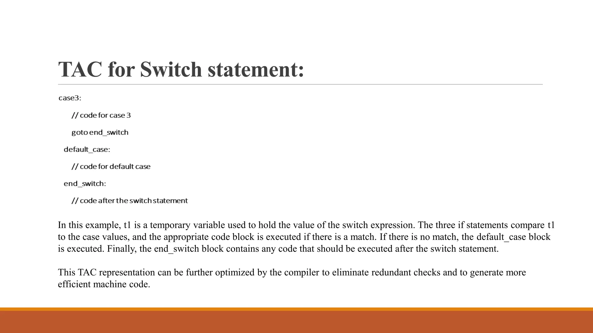 TAC for Switch statement:
In this example, t1 is a temporary variable used to hold the value of the switch expression. The three if statements compare t1
to the case values, and the appropriate code block is executed if there is a match. If there is no match, the default_case block
is executed. Finally, the end_switch block contains any code that should be executed after the switch statement.
This TAC representation can be further optimized by the compiler to eliminate redundant checks and to generate more
efficient machine code.
 