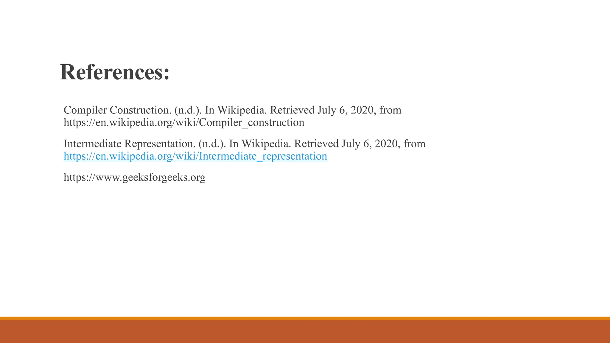 References:
Compiler Construction. (n.d.). In Wikipedia. Retrieved July 6, 2020, from
https://en.wikipedia.org/wiki/Compiler_construction
Intermediate Representation. (n.d.). In Wikipedia. Retrieved July 6, 2020, from
https://en.wikipedia.org/wiki/Intermediate_representation
https://www.geeksforgeeks.org
 