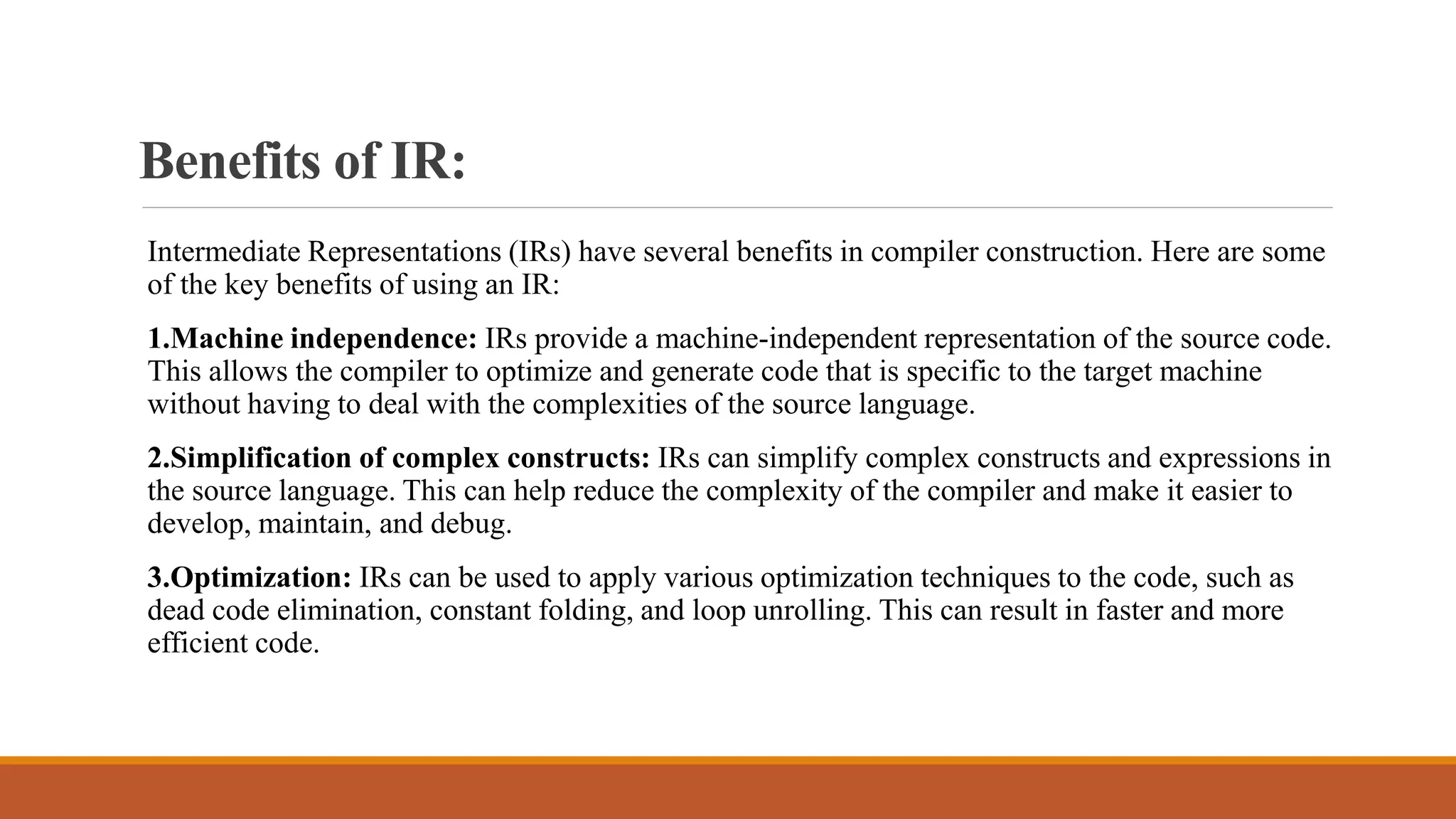 Benefits of IR:
Intermediate Representations (IRs) have several benefits in compiler construction. Here are some
of the key benefits of using an IR:
1.Machine independence: IRs provide a machine-independent representation of the source code.
This allows the compiler to optimize and generate code that is specific to the target machine
without having to deal with the complexities of the source language.
2.Simplification of complex constructs: IRs can simplify complex constructs and expressions in
the source language. This can help reduce the complexity of the compiler and make it easier to
develop, maintain, and debug.
3.Optimization: IRs can be used to apply various optimization techniques to the code, such as
dead code elimination, constant folding, and loop unrolling. This can result in faster and more
efficient code.
 