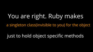 a singleton class(invisible to you) for the object
You are right. Ruby makes
just to hold object specific methods
 
