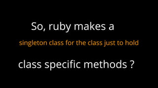 singleton class for the class just to hold
So, ruby makes a
class specific methods ?
 