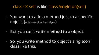 class << self is like class Singleton(self)
- You want to add a method just to a specific
object. (note: even class is an object)
- But you can’t write method to a object.
- So, you write method to object’s singleton
class like this.
 