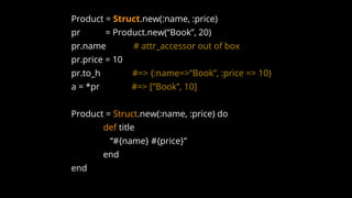 Product = Struct.new(:name, :price)
pr = Product.new(“Book”, 20)
pr.name # attr_accessor out of box
pr.price = 10
pr.to_h #=> {:name=>”Book”, :price => 10}
a = *pr #=> [”Book”, 10]
Product = Struct.new(:name, :price) do
def title
“#{name} #{price}”
end
end
 