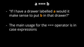 - "If I have a drawer labelled a would it
make sense to put b in that drawer?"
- The main usage for the === operator is in
case expressions
a === b
 