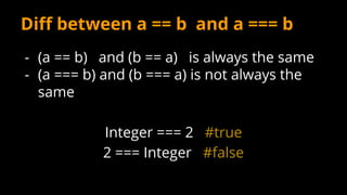 Diff between a == b and a === b
- (a == b) and (b == a) is always the same
- (a === b) and (b === a) is not always the
same
Integer === 2 #true
2 === Integer #false
 