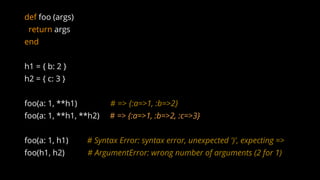 def foo (args)
return args
end
h1 = { b: 2 }
h2 = { c: 3 }
foo(a: 1, **h1) # => {:a=>1, :b=>2}
foo(a: 1, **h1, **h2) # => {:a=>1, :b=>2, :c=>3}
foo(a: 1, h1) # Syntax Error: syntax error, unexpected ')', expecting =>
foo(h1, h2) # ArgumentError: wrong number of arguments (2 for 1)
 
