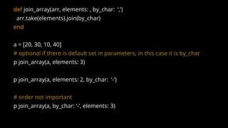 def join_array(arr, elements: , by_char: ‘,’)
arr.take(elements).join(by_char)
end
a = [20, 30, 10, 40]
# optional if there is default set in parameters, in this case it is by_char
p join_array(a, elements: 3)
p join_array(a, elements: 2, by_char: ‘-’)
# order not important
p join_array(a, by_char: ‘-’, elements: 3)
 