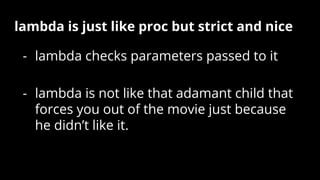 lambda is just like proc but strict and nice
- lambda checks parameters passed to it
- lambda is not like that adamant child that
forces you out of the movie just because
he didn’t like it.
 