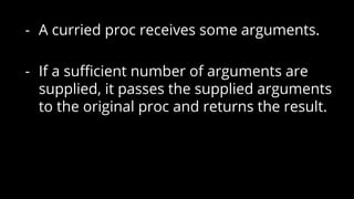 - A curried proc receives some arguments.
- If a sufficient number of arguments are
supplied, it passes the supplied arguments
to the original proc and returns the result.
 