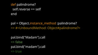 def palindrome?
self.reverse == self
end
pal = Object.instance_method :palindrome?
=> #<UnboundMethod: Object#palindrome?>
pal.bind("Madam").call
=> false
pal.bind("madam").call
=> true
 