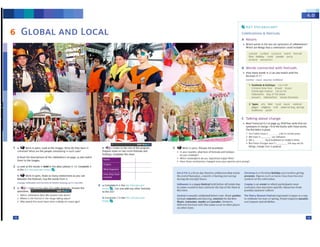 m
cosplay is an event in which p,nicipantsw('at
costumes that 1ep1estnl 'Sptt.tfi(chuactttS from
popul.;ir J1pan~ rolrurt"
TM Cherry Btossom fHtiv.ltorigi~t~ injapin as a way
to (drb, ..te the n.utol spnnc. hoplt:Otl',ntzr p.1r,dH
.1nd prtp.,r, ,~l,11 d1,hd.
Chtl.stm,, i., .t <:hr M1onholid.a)ond lrnohn&1nn1
prC'!IC'nb
F1.1u1n ,1.1th
'"S.nt.1 O,us tw,'t'bttunte
~)·mbol, of rht> C't"lebraoon
• Rtad rr1nscrlpc 6.2 on Pi11f43, find fOUfYfflK rhit Mt
synony,,,s of """IO' r11n.,,. _ ..,.h "'°"-"'·
rne illstletttt lslNffl.
1 Our "~.t>t·i NYt, 111,c 11'1r«fl'II~
2 lr'c h~c m °"'"tJdwvior
3 Wt a IOCMtJldtUOtlS IOmodCf'n ll(flft
<4 Sul l'IOC dt,,1nain worl t Uw ...., ~ do
things. <hangC' "lcrc tS ~
c Talking about change
:Z Types .-ts bttf IOC» fflUSIC n.ll!()t11
Pd!:411 Ki,g!OlA roe.I: ~ .. {eg_ il)'if'g)
l!.-J, ,Ull,d, )«A.UI
1 Fcstlv~I, &. holkb.)"I c, 'n .II
th "4 ~I',-. * 't « 0 I t ~Pf
fd 1•b, ,ljh F t I fll. 1.i F,tr
11111(11,('('n lM"t- ct·tw:-o,e,act
H.114".,I OUvberlOI V.,,11(.~8t!Cf1'1oi.lC
B words connectedwith festivals
• How many wordS ,n 2 can you matm wtth me
ff!liv.ds in 11
co,,.,...:.1- t.1.. ),'( wmonar tlldl.Ol'P
LQll(C1l (. lit: l t- tur C rtt t v,1
n,~i ti,,I ti lv ,ll.l'Sk p.&r.t0.. ..,.. y
µ·e.,, r1t ,,ue,r "
A Nouns
• Whkh words ln the bOJt are synonyms otcdebfaUOtisr
Whkh .1,~ th,ng'S ~ti c~bOn could oouc:se,
KEY VOCABULARY
Celebrations & restivals
m
b COfflp ete c In the l(fy VOCAllilJ ...._,.
....
4 A Complete 8 in the kr'fVOCAIJl,LAF!
••,."' , can you add any other festivik
lO the fist7
Od uM"ttr t1 i11hrtt--d.aiy Mulim ttlcbr,tlion lh,11 m,uk1
lht: i:nd of 11.lm,1d.,11 • mo11Lb of l.uAin,ll (not t',Hiui)
dunnglhf'd.>) 1gh1 hour,;
~ is a p,1yn festival he-Id beforeAll Saint~ Day.
In seeeeocatnes they celebrate the Da)'er the Otad at
ttus uese,
CMl'linltsu~U}·ttlebratNI
beforeLent. sneer panics
1nduderoncttt, ..nd dilnl1ng, contests tor me bt~t
f'lN,s. to5tumn., m,ukJ ,1nd p.u.idN uowever,
d1flt:1"1I ''°"''"'.ll• 'llfllh thlli 11in1C' OI.C.UI In OlhC'l l>ll11.,ci.
tJnoOM"r(btn
2 a Look at the WO(d1 In bold lti tht MW pt,ons,n 1 b. ~e A
In the Y Vo , .tMv" t •
b -, Vort in pairs. Makeas manyconM<tJonsu ,ou un
between the festivals. Use the words from A.
(Otp(ay,Ha.'1Q..'tt11 ond Com·.'Of ail,~ ct:ff)••'1Q..,"" eu·"'"""
3 a 4~,, Us1en 10 uie Sl.1fl of .1 r.id10 ~"" AnSWN the
questions.
1 Whichce-lebr1tiondot1 the s~Mtf ta_kUot.(>
2 Whe1e i!> t~ fe!>tiv.al in the ,m• t•ki,. pl,K.e?
) Why wouid this event hitlvt bttn U'llutty t.e-, )'It.VS~
t
b Read the descriptions ot I~ cl!'~brahonson~ 23md nvt<.h
them to the imaan.
5 '-t Work In pairs.. OrStUss the questions.
• In )ICM# country, "A'Nil ty,e ol 1tStivalS and hohda)'!
do )'OU ctttbratc >
• W'liichc~iticYs do )'Oll least/l'T'IOst c,joy? Why?
• Haw thew teolrbBt.ioos thanged !,i"Ke your parents were youna?
b 4W-.z Listen to the rest of the progr~.
Prepa.re notes on two rnore festivals ;,nd
holidays. complete tM chart,
1 a '-t wor1tln p..rs. L_a,.,,.1,,,...._wi,,,dOu..yh>veln
tommon? Whal arc the pcopl,e cclebralirc in t"ach ~?
• i:DOD•11-
GLOBAL AND LOCAL
6
 