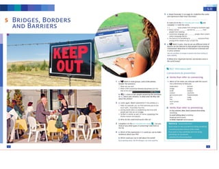 NOTICE AVOrO/l"RfVfNr
A,.,+d rM~ 10 ,top .,otll'wt' h"o,,1 dcMnl 10mt1htn1
I aiMl<Hdgomo rnm e«•uw o/uwcl'O!Wdl
If v.~wanl lo ,tap~ ffW holn docnR
sometfong, 1,1,·~ u~ ,PfftftW
I Pft,'{'rtf'd lum from fO"l9 thffl'
B verbs that refer to preventing
1osrop,p,e.'ff'lt,dtrr,, Noc* SOlllfOfW frOtJt doln,
iom.-1rifn9
to av<>Jd folk.Ing obout ,om,,th"'f
toput up barnftl/WOlb
IA> d11dt/StpdfO.(tM~
reachacron
cnlte
lirlt
C>realt.40~·n
C>ndge
build
conWlt
act 1., touch with
Jon
• Whichof me 'ltfbs t<iln<~le..,,ththe no,rn)7
use• d ,ctlonvytohdp you.
Connections & prevention
A Verbs that refer to connccting
KEY VOCABULARY
b What otherimportant barrifrs and bordersexist in
the work! tocl,y?
b Loolc at B in the , ABU .1.•v ,..._ • and
complete 1-A with thewrbs.
I SOmt-fn>m
,.._,. "'Y '><-l>'lt
Many nit1on twfllNJ ,o 1ht11
peoplt ffOITI mttt na
Som,llm~ l,1rg1.J.I("<.ain l)f'OPIP, lhll.l'swNl'1
called al.anRW$1t bMr t1
~ Yooh.1vetodo~h"Cto ~from
S.tt(f'IR a:I t"'dtUil5 ef YolJf Pf'l"toite .,,
6 a Ci.p Work In pa,,s. How do we uw dtfff'fent krnds ot
tNtrltrson tM lntttnet to itoo pcoolc trom1tcmin1
Information? Wh;at kind of WOfflltion b block.rd and
in what contelll?
'!'00 tan u<.-,11:,,,, M GOOrg#',opi..,.. ,. btll/r ,., ll)Ol,i,g nt
some seesrres.
S a Read Tran.script S.I on p.aat ,1. UndN11M ftw ve,bs
and e11.prtssionsthl.t me.w,4l'StOM«t
m
IZI
b Which could you use to tilt ibout tht WOftd1
SOmtspotting tvPIH.S,J1,:~t!l~01)'mp,,o.
CM~'lr~CIJlr1r:¥'S
• a Which of the exp,euions tn A could you use to n1.ke
sentences aboutyour hfe?
3 Complete A in the Kt Y Vo • •• Can rtXJ
1hink of any other types of connectinc? Add tMffl t0
thtllst
2 a. listen igi.ln. Match stilffrents 1-) lO pt,OtOS a-c
1 Yeah, for example, you ca.n 'ind someone youtre lost
1ouch w11h,,.11 prolfldes that hn-<_
1 J()onlfR t11nds refers co tsU.blrstln,: AN ll!'lcs.. th
Pl"()f)lti 1n<1 how, wt Ci!n do ltliU.
) SOlh.at's l b,11r1e1 u well ot courst. ~ t ~t
dlvldts nation~ .1nd ptople
b What do the undertined words refer to?
b .f1,lh, listen to two PtQPte answffll"II Che QUtStions
In 1,.Chtck your3M'IWff,. InWh.'Uordff do th,y Iii(
1bout the photo$?
a _.. WCN"k In small aroups. look 11 tM photos.
An):Wef tbe qunl1oru,
1 What cen you see?
2 W'ha.tis the connectior between thepllo(os ~,o oe
title of the unit?
--
-
BRIDGES, BORDERS
AND BARRIERS
5
 