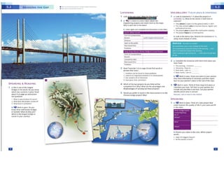 Ill
b Prese11t )'OUr pl~ns to theclass. WhKh pro;ect
woukL.
• R'ake tile biggest impact~
• be tte easiest to buik!?
SJ>EAKING
1 • ~ work In pal,s, Think of a n,c,w PfOjf(t that
could imp,ovt' tht quo11ity of lite 1n yow eea and ft11
in the cl'la,t.
2 a Comoletc the senteeces with short·term pj•ns you
havemade.
1 This evl'!ni.ng, I iiitend to _
2 lomorrow I hope to _
3 Next l,"f!elt, 1 pl.an to _
4 Nt)(tt"IO"l1h1al'flto _
b 'if Work In ~·rs. Show your pl1m: to ,.our C>Mtntf.
Glvt mo,, lnform;u1onIfnt<~Qry Ind U~nrt,pOtt
backon yourpa,rtn«'sol~s 10the ml of the CWs.
3 'i} Vork:in p.ai,s. Th nk of three long-tefm plans or
lnttntlons you nave.ltll the-mto 'J(N( p.irtntf, but
Include one plan th.t is not true. can your p.irtntt
Identify whkh sto,y is ut1t1utl
~I )ft.',J pf4n to lf!JWI fl) Nftlf l«Jiaftd.
NOTICE NOUN~ & YlRB~
we sometimn use • noun 1mte.ct of IM werb
Wt'ff' plannmq to "1,w {tnt. tlunq Ht t#w MOtllfllO • Out
plolt11 to lftlw (IN tf:lnOin l"WIIIOnWIO
1rt,,J ·,. dlnt.1"'1 to9Pt ,.,,,. by tft'I • nwu a,m 1, 1off1f ,.,.,,,
Dylm
VOCABULARY:Future plans & intentions
1 a loot at statements 1-c about the projects in
ltSTtNING 2a. What do thewords in bold hillve in
common?
1 rwy lntffld to open it to tM 1enefill pobfi< in 1017
2 This N!W netwatk ahM to 1mpt01,e flra."Kt. ~1111c and
p(CftuM)0.11 ~l(ff
l 1'1W p,ojtctp1M1:0 bOOSttht COMttuctlOOW'ldwry
, n.tp,oj«t ~tocutdr1.,.1na t1fl'lit
b Look at the Neuce box. Rewrite the seeteeces in 1 a
uslne nouns lnsttM:1 of veebs,
m
1 a This is one of the longest
bridges in the world. Do you know
which two countries it joins? Read
about it on page 40 and answer
the qutstlons.
I What •I sc:,ec.l1l 1bou'l 1t1 l'IJl'IC?
J What don the projfct eon,111 of/
3 Whit dotS h symbol1z!1
b ~ Vortin p.)irs. 00 you
know other well·known bridges
or tunoels7 What do they join?
Which is the 100.gest bridge °'
tunnel in your cou,n,y?
SJ>EAKING & READING
l'Otm of 1nns;pon,11ion
ltttord
Completion date
New travel time
Ptoblerns
3 R.,ad Tran~ript S.4 on pa,ge 4l illnd find words or
phr,ses thJt mean...
1 solutions u1n t>t fOUl,C to tf'liesf: P,Oblfffls
, tOIN'r<> an lmpon.vu momtnr In Its dtvt Ol')mtn,
) h.H (,1USf!d ~ IOC ot41SC.n1on
.t havt8 vtn thtlr l)Nmin,on
4 Which of the two PfOjects do you think w II be
completed first? Why?What are the advantages and
df<1advan1agP'I of carrying out the'IP p(OjPct'li'
S W(M;dd ynu ptPfH ro travet in lhP 'iwi'l'I runnrl Qr on thP-
Chlne,. bridge projtctl W!lyl
Distance
Open to the pt..blK
New uavel time
Ptoblf'TI'I
b Usttn a,a,n and complttt tht inforlNtlon in tht chM1,
LISTENING
1
lookI'!if:WTIU%Mi181&? *I?
2 a .,JjsAlisten to a news report about two
engineerine Pfojects and match the,n to ttw millps.
Why is each one in the news?
• U'-1 l"'JIIIJ U.ATIQT(,IIVl1111 ....Al't~&IHHl 'I)
• ,~,11,._.,-.., ..r ..r,1,.11t•Nr .. , r"
 