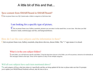 A little bit of this and that... Save content from SMARTboard in SMARTboard? C lick on picture frame icon, My Content-make a folder to categorize to find items later  I am looking for a specific type of picture .  C lick on picture frame icon, Gallery essentials, pictures-you can enter it in the search box, to save time. Also here you find interactive media, notebook pages and files, and background/themes. How do I see the core subjects and the information in them? C lick on picture frame icon, Gallery essentials, drop down chevron, choose folder. The "+" sign means it is closed. What is in the core subject folders? I n each folder, you will find more specific sub folders. Using the drop down chevron in the folder, you will see pictures, interactive & multimedia and notebook files and pages related to that topic. Some will be repetitive as they fit into multiple categories.  Will all core subjects have each item mentioned above? N o, each category will have what item relates to it specifically and they are being updated all the time so please make sure that if it prompts you to update your SMARTBoard Notebook software, take the time to do so. 