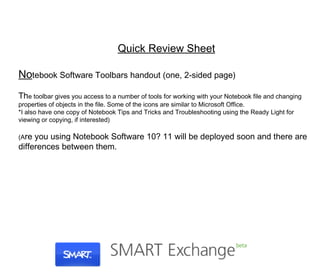 Quick Review Sheet No tebook Software Toolbars handout (one, 2-sided page) Th e toolbar gives you access to a number of tools for working with your Notebook file and changing properties of objects in the file. Some of the icons are similar to Microsoft Office. *I also have one copy of Notebook Tips and Tricks and Troubleshooting using the Ready Light for viewing or copying, if interested) (A re you using Notebook Software 10? 11 will be deployed soon and there are differences between them. 