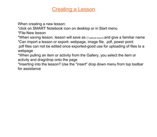 Creating a Lesson When creating a new lesson: *click on SMART Notebook icon on desktop or in Start menu *File-New lesson *When saving lesson, lesson will save as  (* notebook lesson )  and give a familiar name *Can import a lesson or export- webpage, image file, .pdf, power point .pdf files can not be edited once exported-good use for uploading of files to a webpage *When pulling an item or activity from the Gallery, you select the item or activity and drag/drop onto the page *Inserting into the lesson? Use the "insert" drop down menu from top toolbar for assistance 