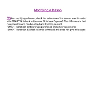 Modifying a lesson *W hen modifying a lesson, check the extension of the lesson: was it created with SMART Notebook software or Notebook Express? The difference is that Notebook lessons can be edited and Express can not *SMART Notebook software was purchased and a key was entered *SMART Notebook Express is a free download and does not give full access 