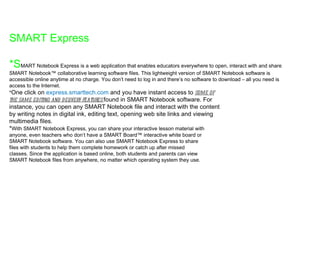 SMART Express *S MART Notebook Express is a web application that enables educators everywhere to open, interact with and share SMART Notebook™ collaborative learning software files. This lightweight version of SMART Notebook software is accessible online anytime at no charge. You don’t need to log in and there’s no software to download – all you need is access to the Internet. * One click on  express.smarttech.com  and you have instant access to  some of the same editing and delivery features  found in SMART Notebook software. For instance, you can open any SMART Notebook file and interact with the content by writing notes in digital ink, editing text, opening web site links and viewing multimedia files. * With SMART Notebook Express, you can share your interactive lesson material with anyone, even teachers who don’t have a SMART Board™ interactive white board or SMART Notebook software. You can also use SMART Notebook Express to share files with students to help them complete homework or catch up after missed classes. Since the application is based online, both students and parents can view SMART Notebook files from anywhere, no matter which operating system they use. 