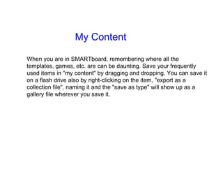 My Content When you are in SMARTboard, remembering where all the templates, games, etc. are can be daunting. Save your frequently used items in "my content" by dragging and dropping. You can save it on a flash drive also by right-clicking on the item, "export as a collection file", naming it and the "save as type" will show up as a gallery file wherever you save it. 