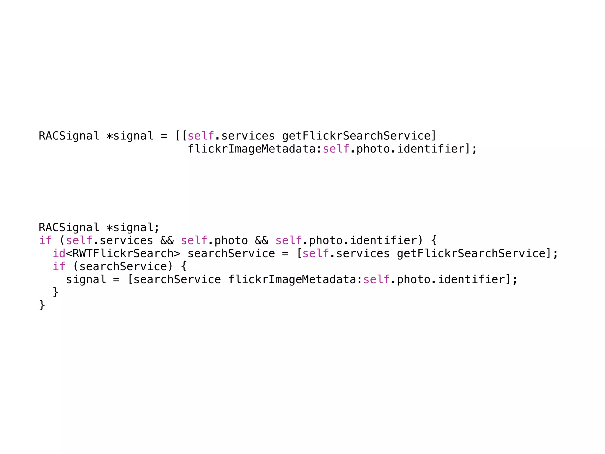RACSignal *signal = [[self.services getFlickrSearchService] 
flickrImageMetadata:self.photo.identifier]; 
RACSignal *signal; 
if (self.services && self.photo && self.photo.identifier) { 
id<RWTFlickrSearch> searchService = [self.services getFlickrSearchService]; 
if (searchService) { 
signal = [searchService flickrImageMetadata:self.photo.identifier]; 
} 
} 
 