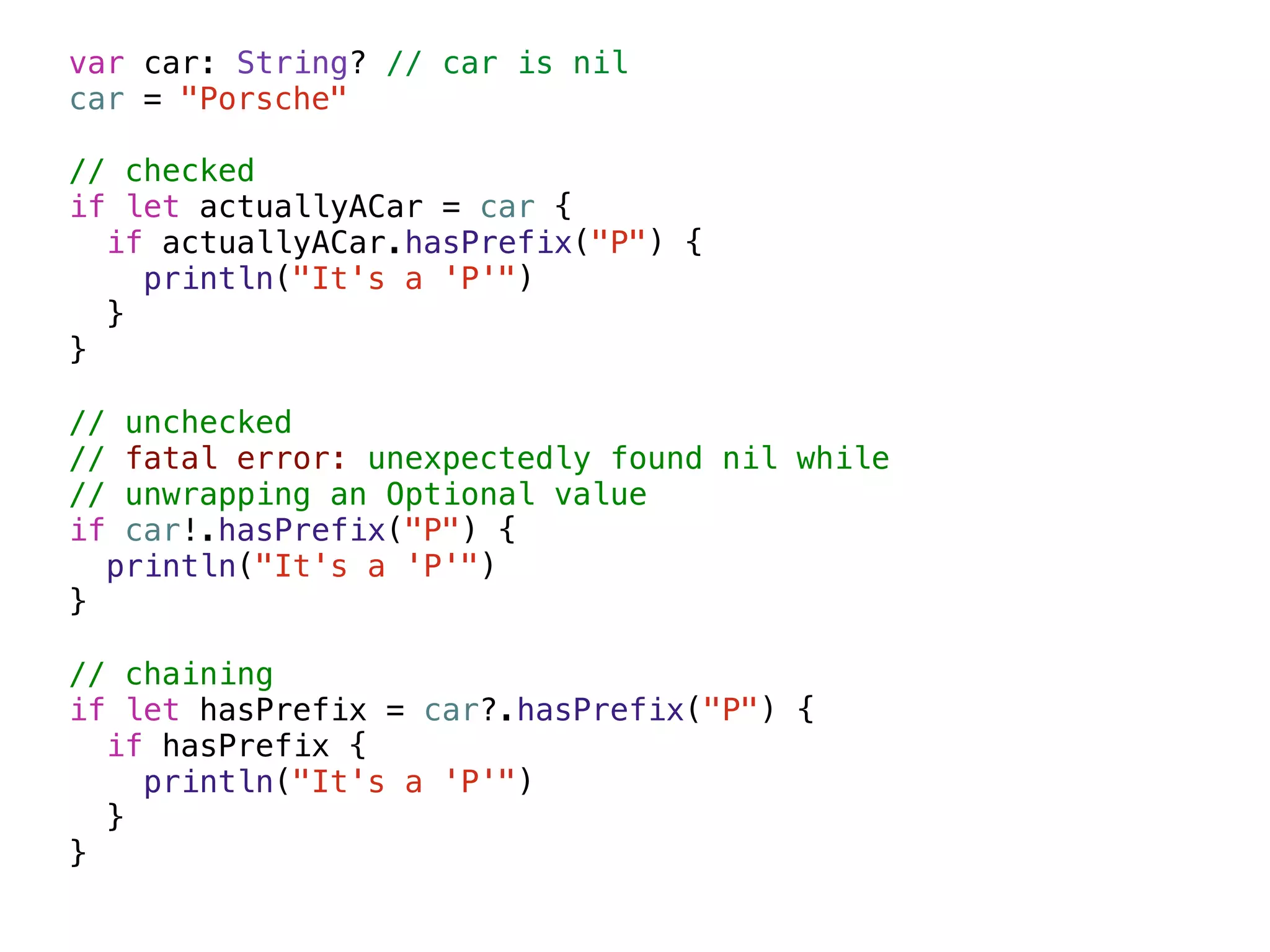 var car: String? // car is nil 
car = "Porsche" 
! 
// checked 
if let actuallyACar = car { 
if actuallyACar.hasPrefix("P") { 
println("It's a 'P'") 
} 
} 
! 
// unchecked 
// fatal error: unexpectedly found nil while 
// unwrapping an Optional value 
if car!.hasPrefix("P") { 
println("It's a 'P'") 
} 
! 
// chaining 
if let hasPrefix = car?.hasPrefix("P") { 
if hasPrefix { 
println("It's a 'P'") 
} 
} 
 