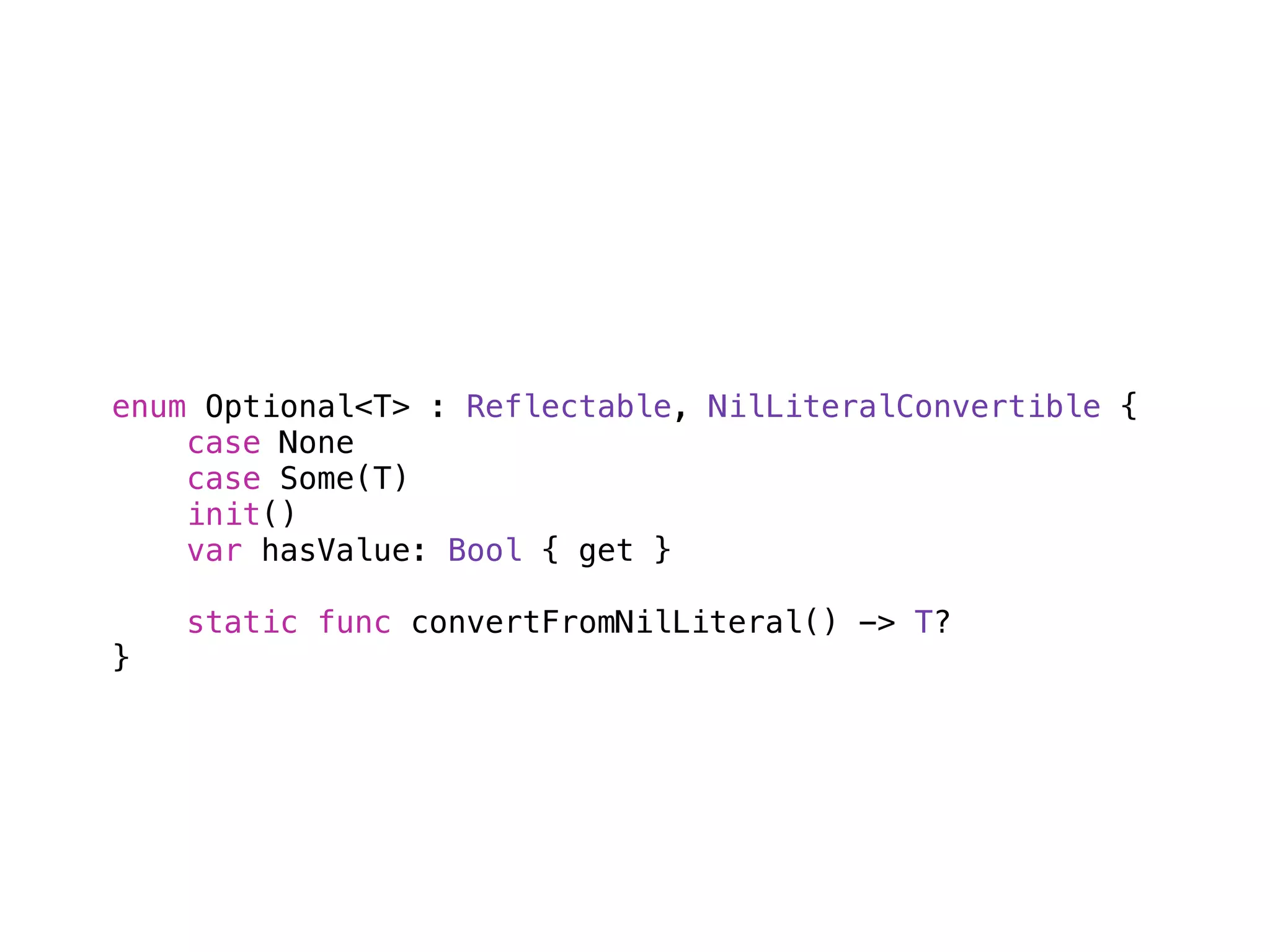 enum Optional<T> : Reflectable, NilLiteralConvertible { 
case None 
case Some(T) 
init() 
var hasValue: Bool { get } 
! 
static func convertFromNilLiteral() -> T? 
} 
 