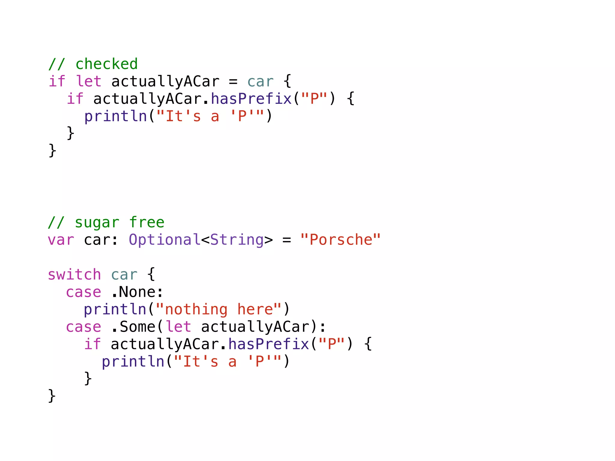 // checked 
if let actuallyACar = car { 
if actuallyACar.hasPrefix("P") { 
println("It's a 'P'") 
} 
} 
// sugar free 
var car: Optional<String> = "Porsche" 
! 
switch car { 
case .None: 
println("nothing here") 
case .Some(let actuallyACar): 
if actuallyACar.hasPrefix("P") { 
println("It's a 'P'") 
} 
} 
 