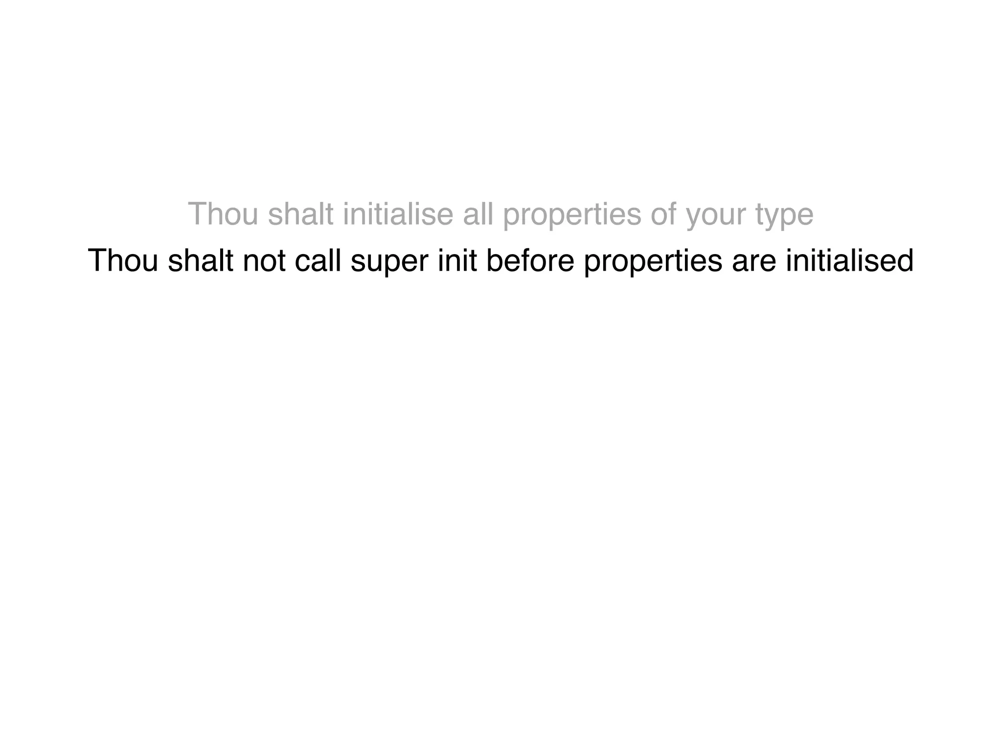 Thou shalt initialise all properties of your type! 
Thou shalt not call super init before properties are initialised! 
Thou shalt not call class methods until all properties are initialised! 
Thou shalt not use super properties before super.init! 
Thou shalt only call designated initialisers on the superclass! 
Thou shalt not call super initialisers from convenience initialisers! 
Thou shalt not call class methods before super.init ! 
Thou shalt not kill 
 