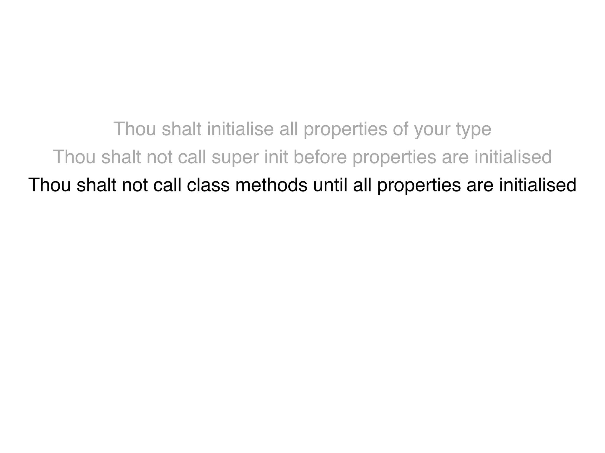 Thou shalt initialise all properties of your type! 
Thou shalt not call super init before properties are initialised! 
Thou shalt not call class methods until all properties are initialised! 
Thou shalt not use super properties before super.init! 
Thou shalt only call designated initialisers on the superclass! 
Thou shalt not call super initialisers from convenience initialisers! 
Thou shalt not call class methods before super.init ! 
Thou shalt not kill 
 