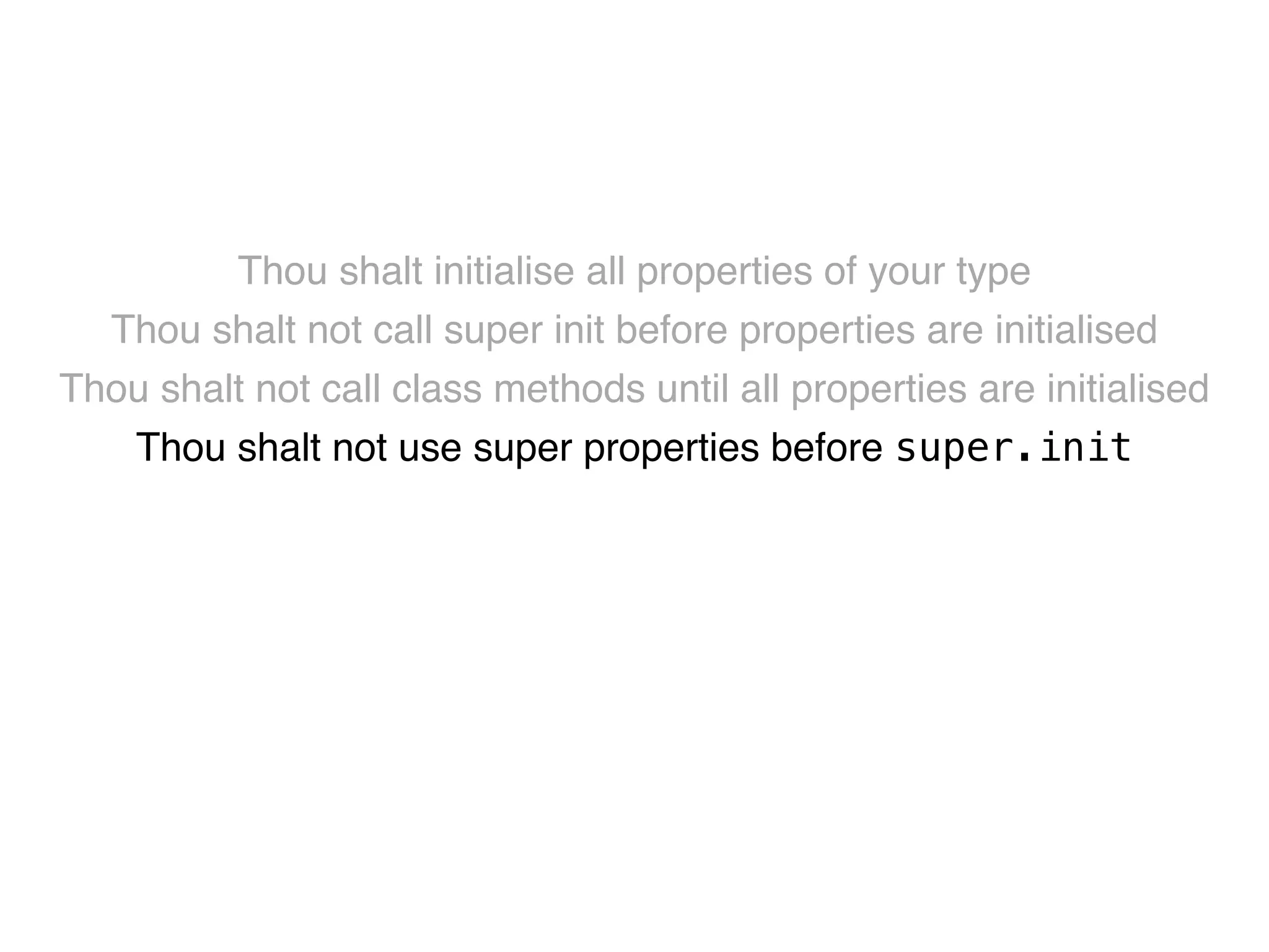 Thou shalt initialise all properties of your type! 
Thou shalt not call super init before properties are initialised! 
Thou shalt not call class methods until all properties are initialised! 
Thou shalt not use super properties before super.init! 
Thou shalt only call designated initialisers on the superclass! 
Thou shalt not call super initialisers from convenience initialisers! 
Thou shalt not call class methods before super.init ! 
Thou shalt not kill 
 