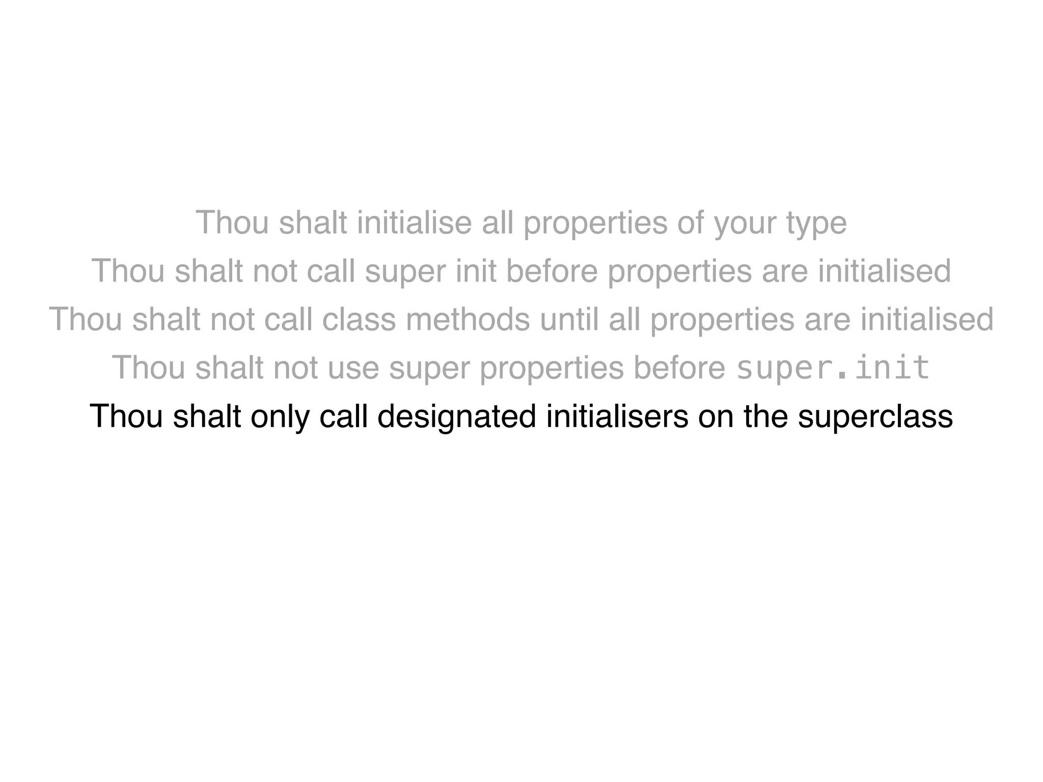 Thou shalt initialise all properties of your type! 
Thou shalt not call super init before properties are initialised! 
Thou shalt not call class methods until all properties are initialised! 
Thou shalt not use super properties before super.init! 
Thou shalt only call designated initialisers on the superclass! 
Thou shalt not call super initialisers from convenience initialisers! 
Thou shalt not call class methods before super.init ! 
Thou shalt not kill 
 